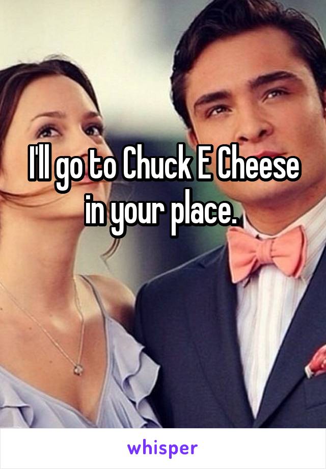 I'll go to Chuck E Cheese in your place. 

