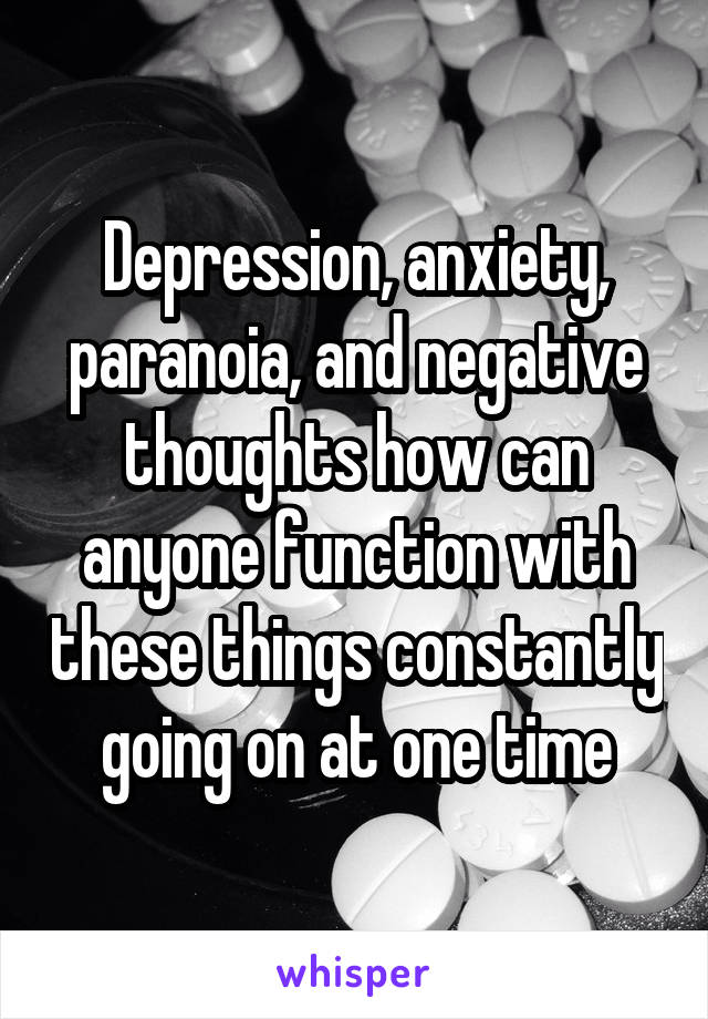 Depression, anxiety, paranoia, and negative thoughts how can anyone function with these things constantly going on at one time