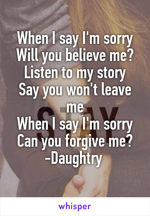 When I say I'm sorry
Will you believe me?
Listen to my story
Say you won't leave me
When I say I'm sorry
Can you forgive me?
-Daughtry 
