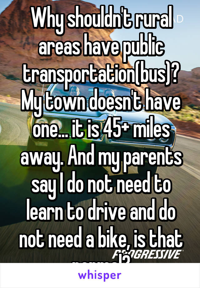 Why shouldn't rural areas have public transportation(bus)? My town doesn't have one... it is 45+ miles away. And my parents say I do not need to learn to drive and do not need a bike, is that normal?