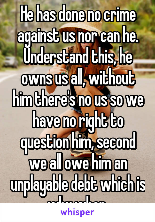 He has done no crime against us nor can he. Understand this, he owns us all, without him there's no us so we have no right to question him, second we all owe him an unplayable debt which is why when 