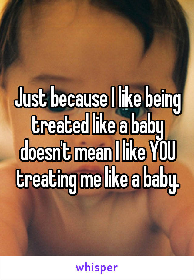 Just because I like being treated like a baby doesn't mean I like YOU treating me like a baby.