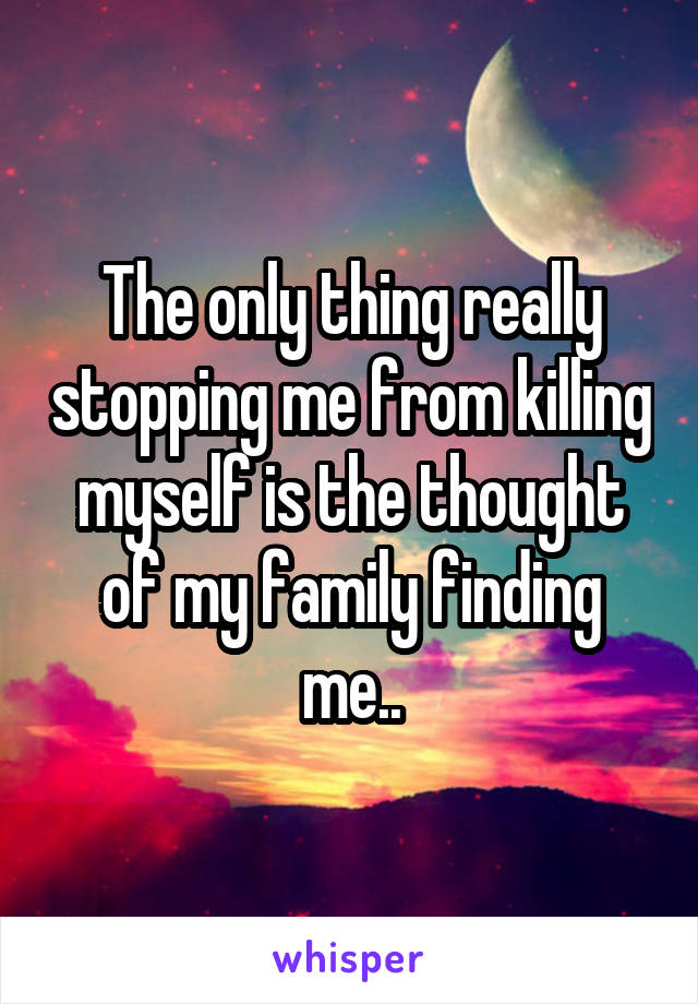 The only thing really stopping me from killing myself is the thought of my family finding me..