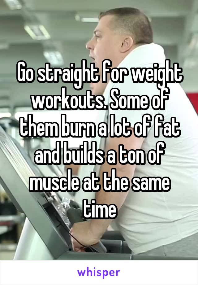 Go straight for weight workouts. Some of them burn a lot of fat and builds a ton of muscle at the same time