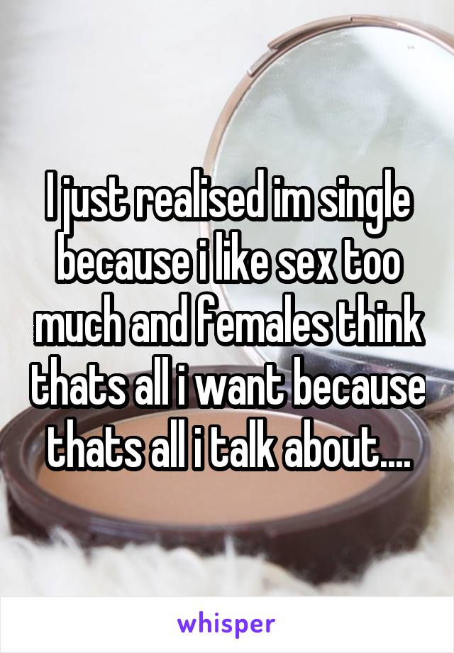 I just realised im single because i like sex too much and females think thats all i want because thats all i talk about....