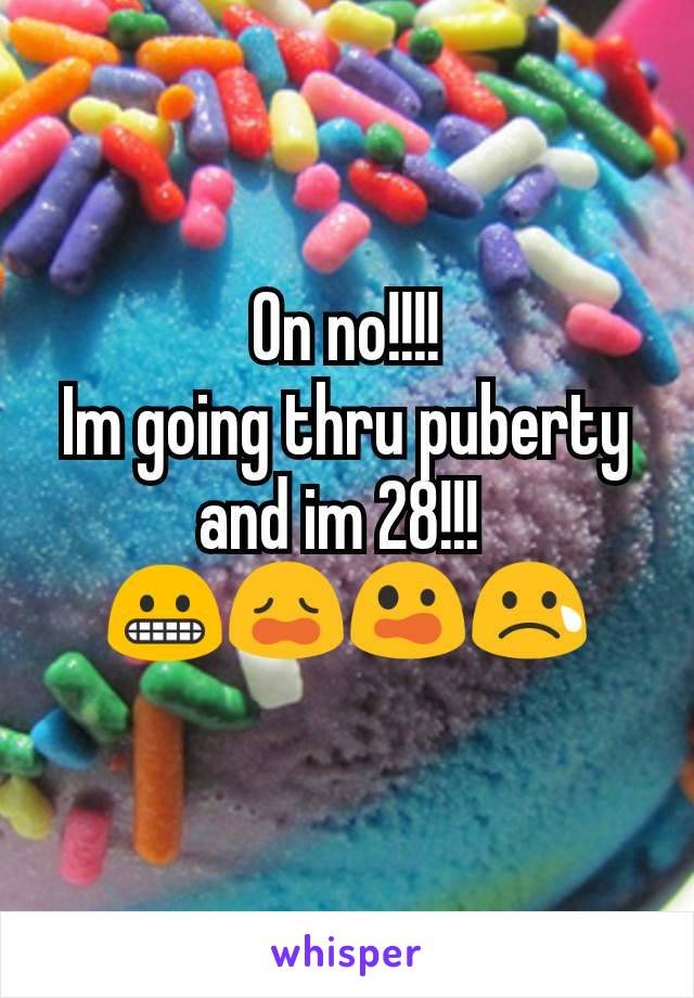 On no!!!!
Im going thru puberty and im 28!!! 
😬😩😲😢