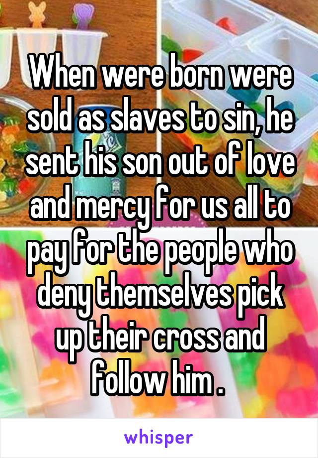 When were born were sold as slaves to sin, he sent his son out of love and mercy for us all to pay for the people who deny themselves pick up their cross and follow him . 