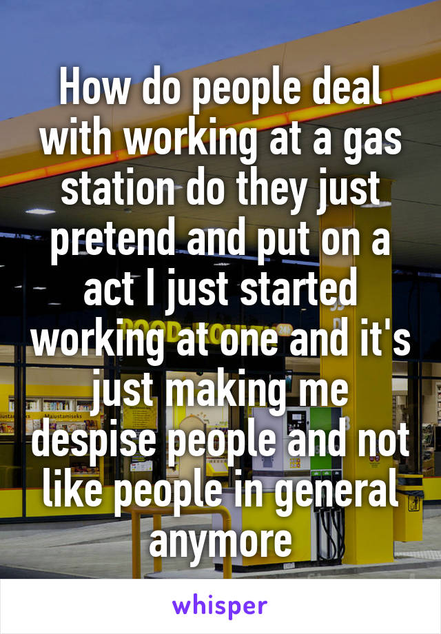 How do people deal with working at a gas station do they just pretend and put on a act I just started working at one and it's just making me despise people and not like people in general anymore