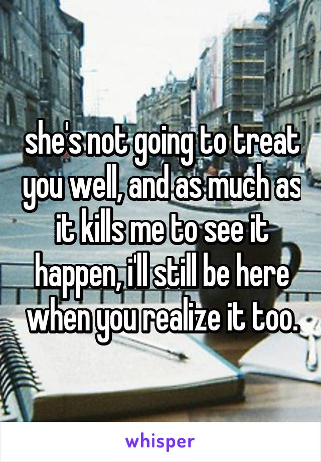 she's not going to treat you well, and as much as it kills me to see it happen, i'll still be here when you realize it too.