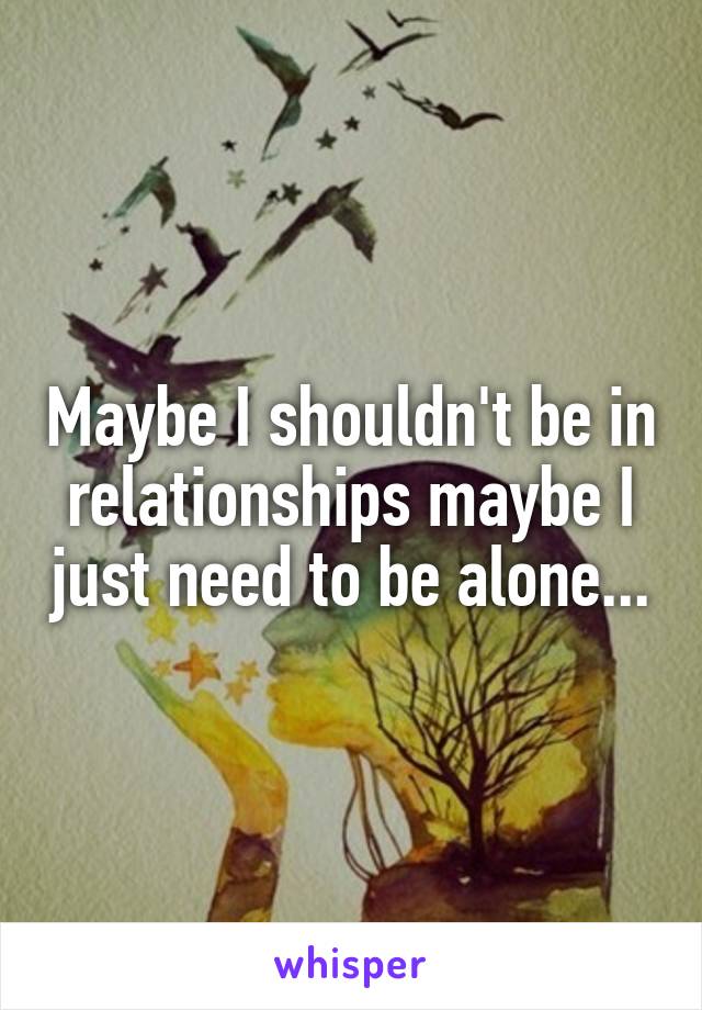 Maybe I shouldn't be in relationships maybe I just need to be alone...