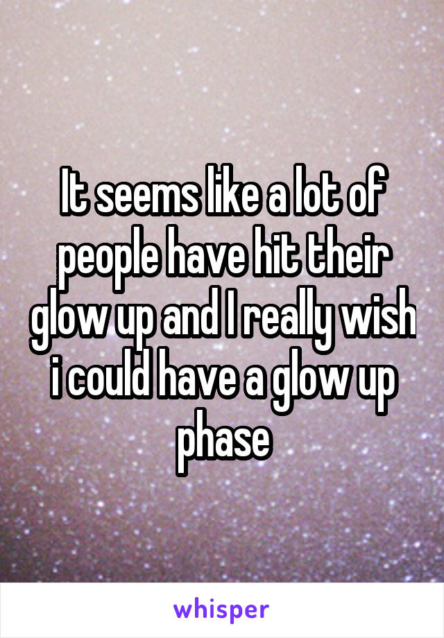 It seems like a lot of people have hit their glow up and I really wish i could have a glow up phase