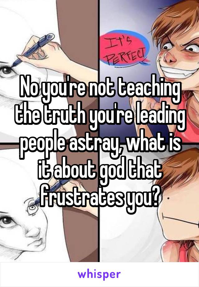 No you're not teaching the truth you're leading people astray, what is it about god that frustrates you?