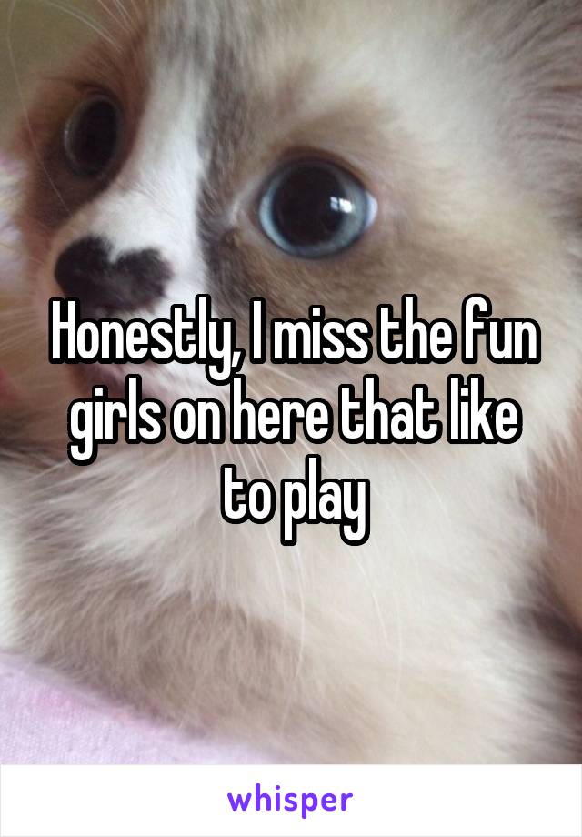 Honestly, I miss the fun girls on here that like to play