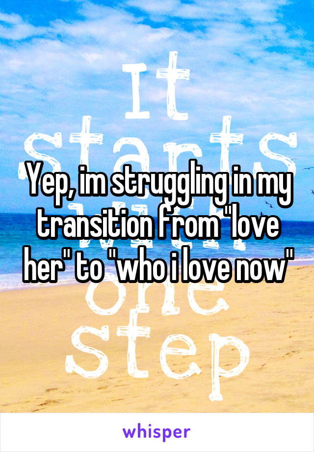 Yep, im struggling in my transition from "love her" to "who i love now"