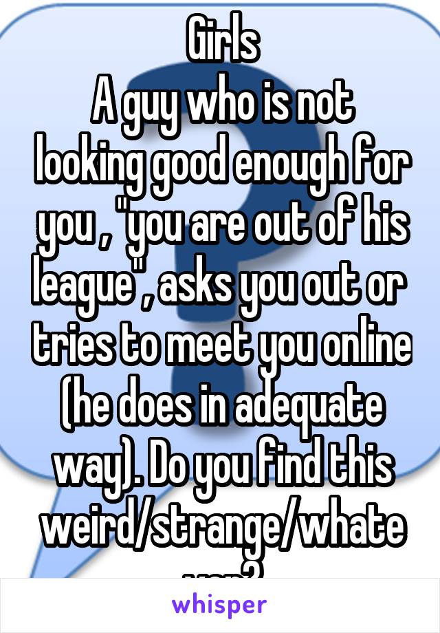 Girls
A guy who is not looking good enough for you , "you are out of his league", asks you out or  tries to meet you online (he does in adequate way). Do you find this weird/strange/whatever?