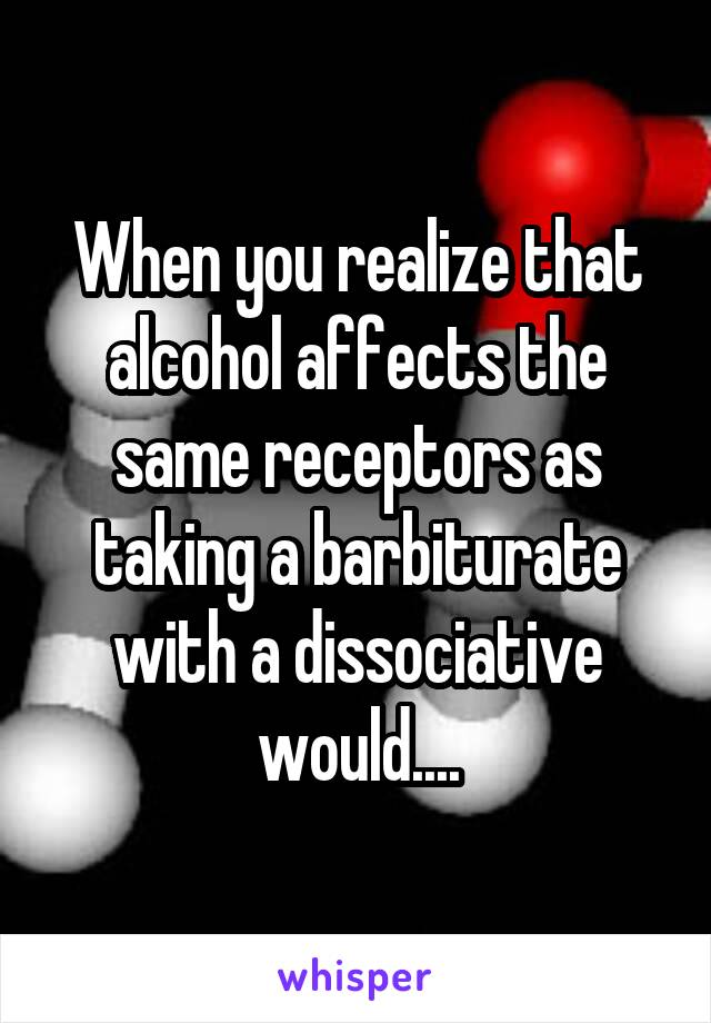 When you realize that alcohol affects the same receptors as taking a barbiturate with a dissociative would....