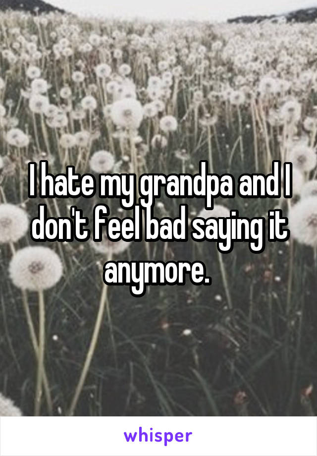 I hate my grandpa and I don't feel bad saying it anymore. 