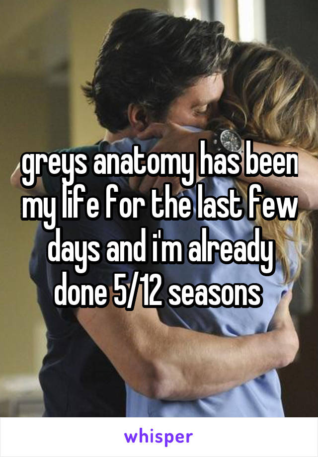 greys anatomy has been my life for the last few days and i'm already done 5/12 seasons 