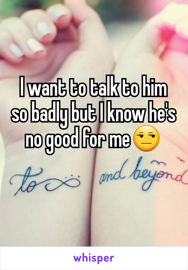 I want to talk to him so badly but I know he's no good for me😒