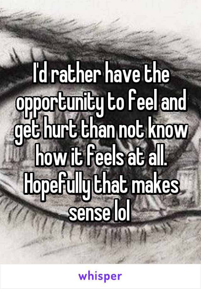 I'd rather have the opportunity to feel and get hurt than not know how it feels at all. Hopefully that makes sense lol 