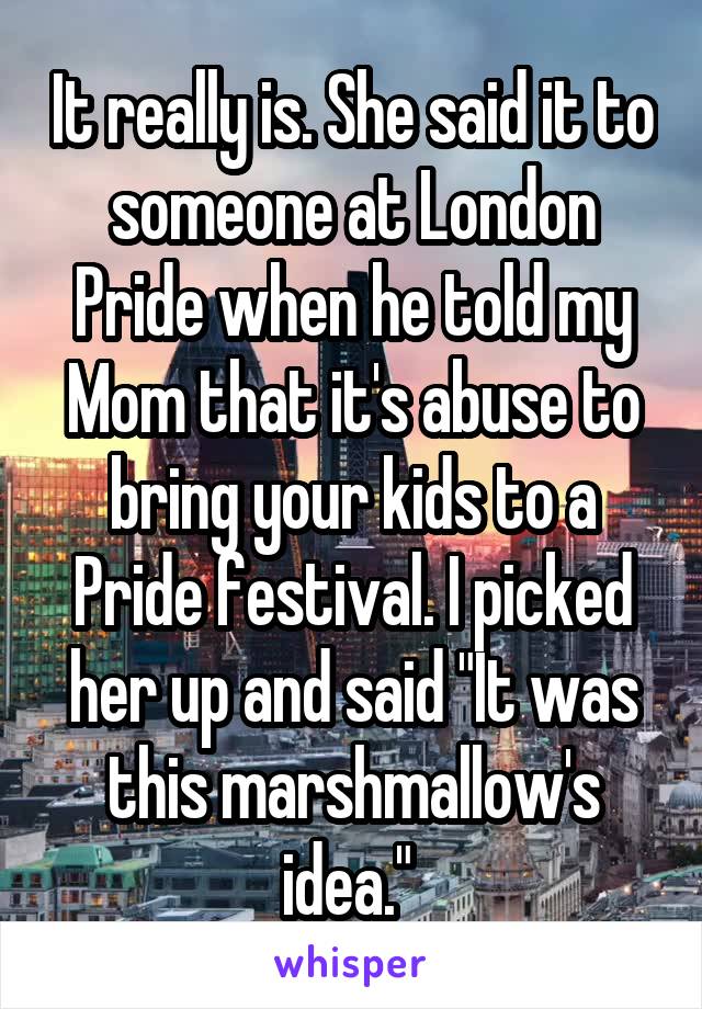 It really is. She said it to someone at London Pride when he told my Mom that it's abuse to bring your kids to a Pride festival. I picked her up and said "It was this marshmallow's idea." 