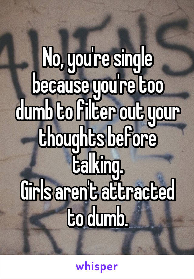 No, you're single because you're too dumb to filter out your thoughts before talking.
Girls aren't attracted to dumb.