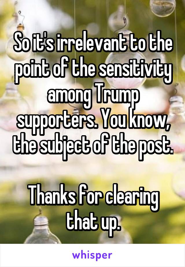 So it's irrelevant to the point of the sensitivity among Trump supporters. You know, the subject of the post.

Thanks for clearing that up.