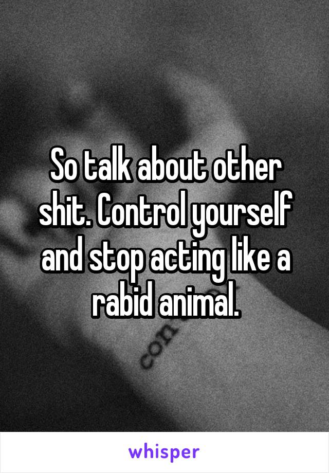 So talk about other shit. Control yourself and stop acting like a rabid animal.