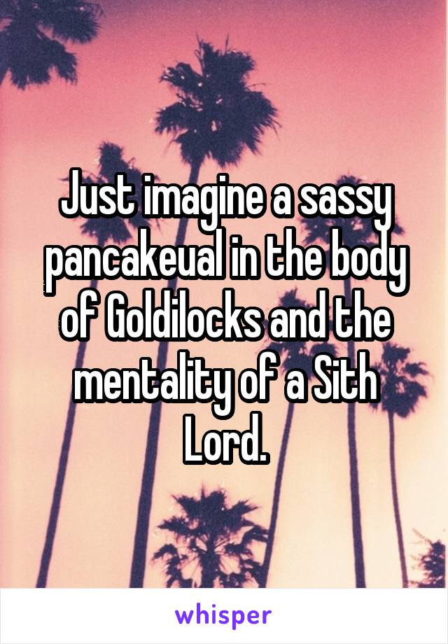 Just imagine a sassy pancakeual in the body of Goldilocks and the mentality of a Sith Lord.