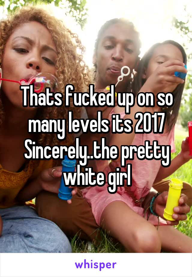 Thats fucked up on so many levels its 2017
Sincerely..the pretty white girl