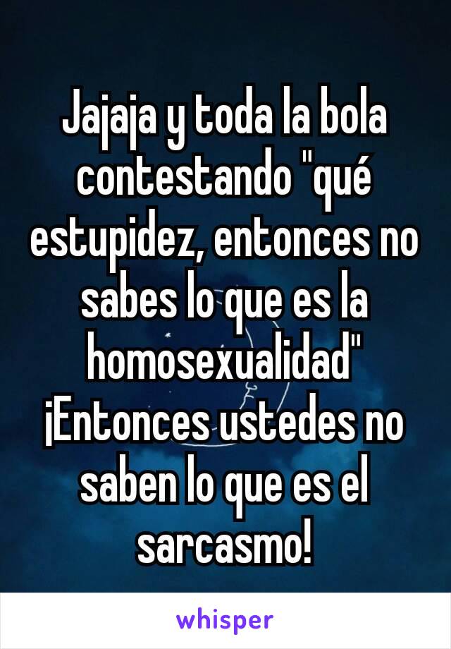 Jajaja y toda la bola contestando "qué estupidez, entonces no sabes lo que es la homosexualidad"
¡Entonces ustedes no saben lo que es el sarcasmo!