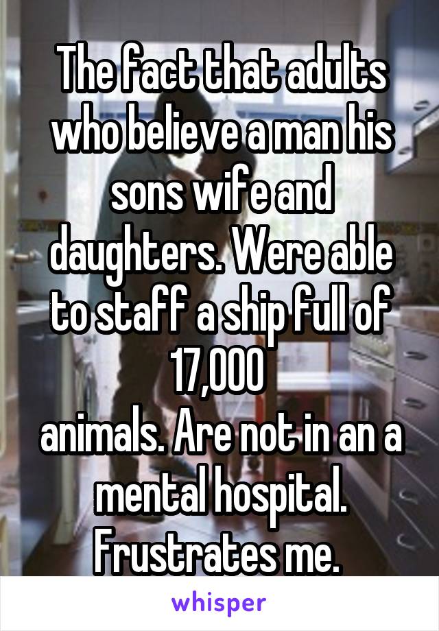 The fact that adults who believe a man his sons wife and daughters. Were able to staff a ship full of 17,000 
animals. Are not in an a mental hospital. Frustrates me. 