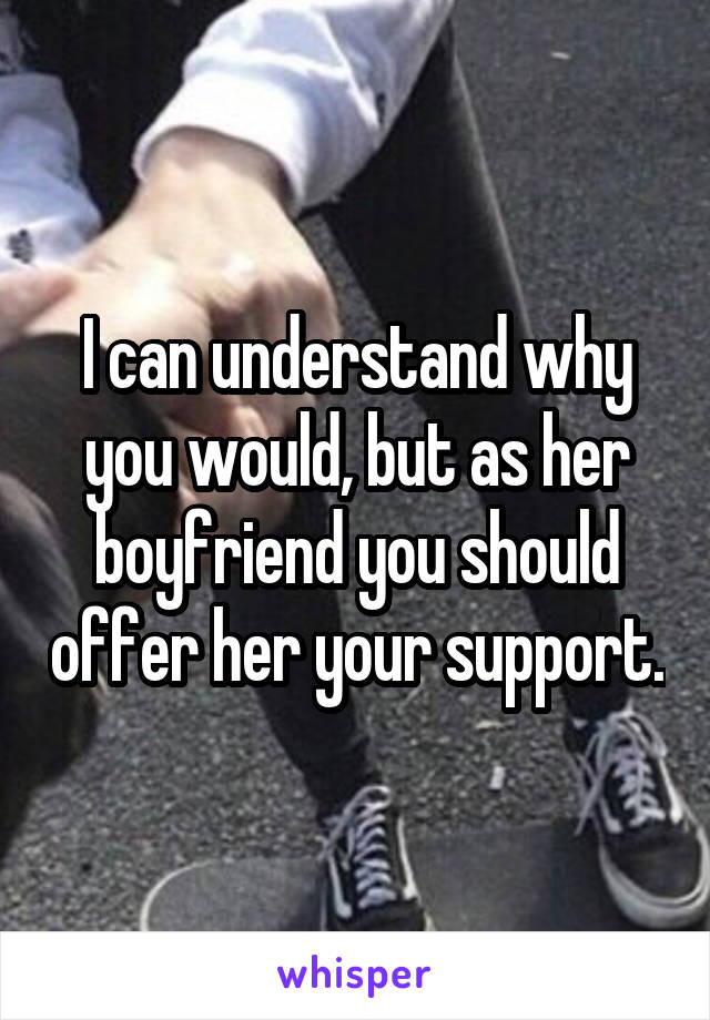 I can understand why you would, but as her boyfriend you should offer her your support.