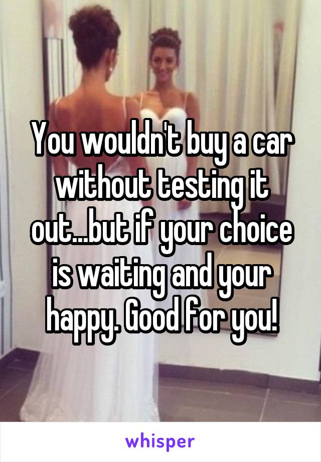 You wouldn't buy a car without testing it out...but if your choice is waiting and your happy. Good for you!