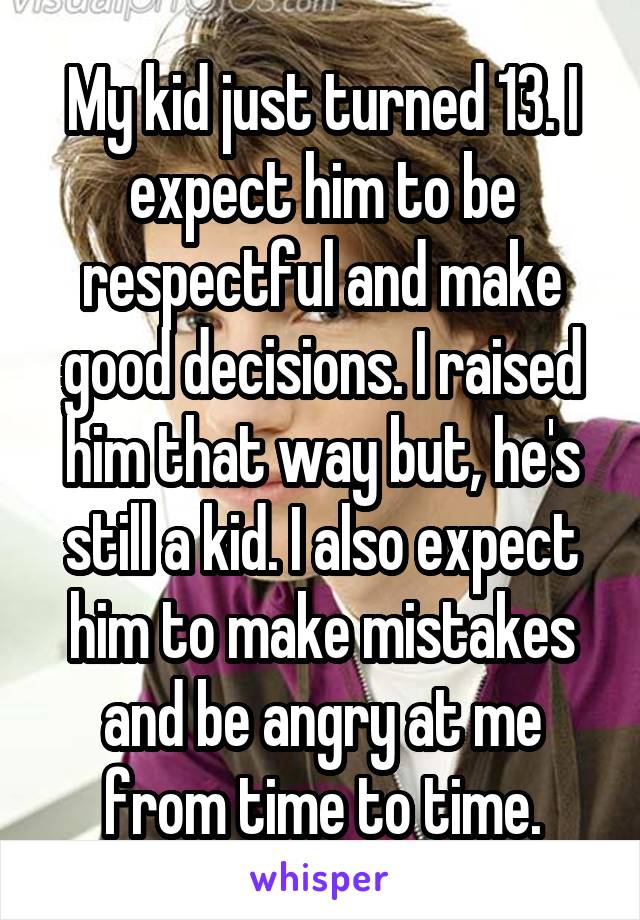 My kid just turned 13. I expect him to be respectful and make good decisions. I raised him that way but, he's still a kid. I also expect him to make mistakes and be angry at me from time to time.