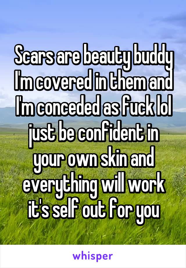 Scars are beauty buddy I'm covered in them and I'm conceded as fuck lol just be confident in your own skin and everything will work it's self out for you