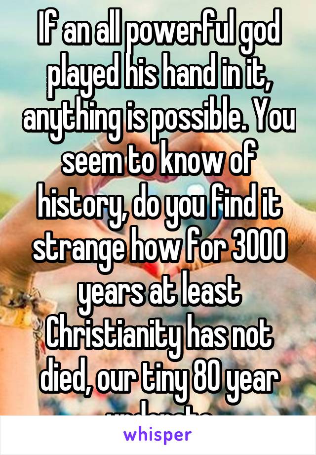 If an all powerful god played his hand in it, anything is possible. You seem to know of history, do you find it strange how for 3000 years at least Christianity has not died, our tiny 80 year understa