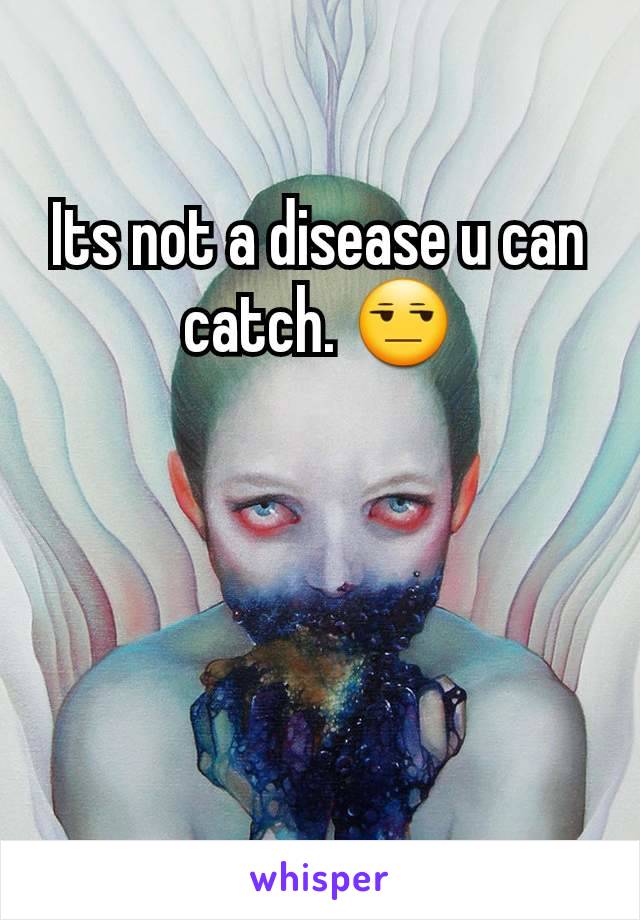 Its not a disease u can catch. 😒