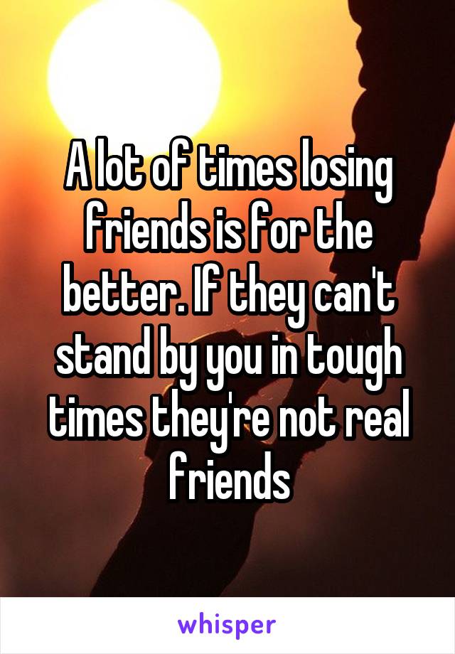 A lot of times losing friends is for the better. If they can't stand by you in tough times they're not real friends