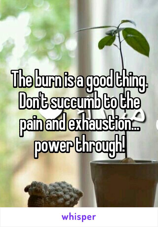 The burn is a good thing. Don't succumb to the pain and exhaustion... power through!