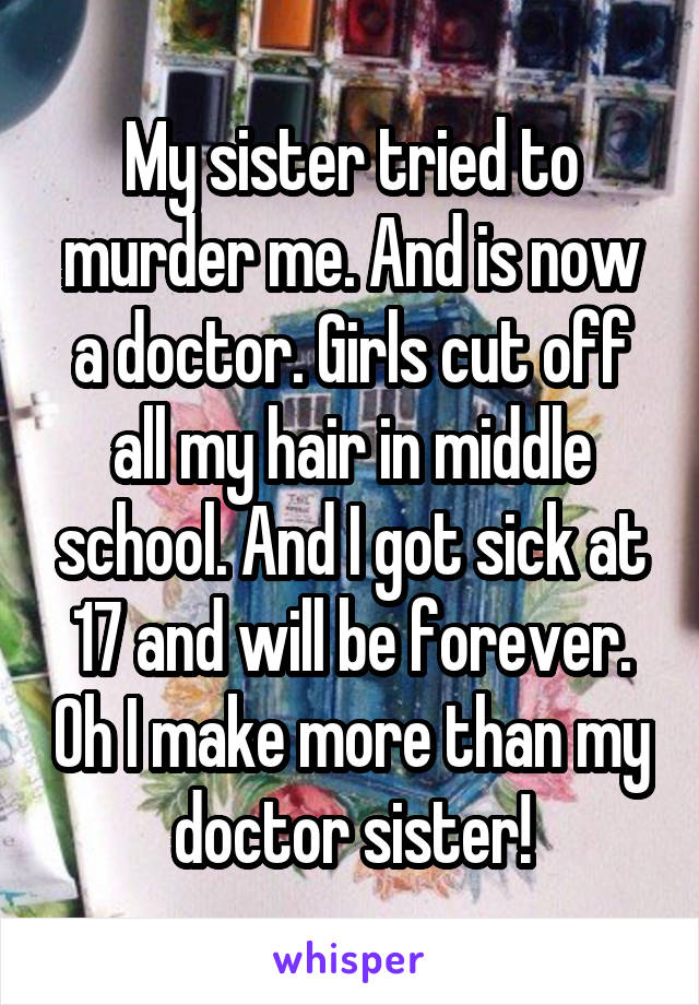 My sister tried to murder me. And is now a doctor. Girls cut off all my hair in middle school. And I got sick at 17 and will be forever. Oh I make more than my doctor sister!