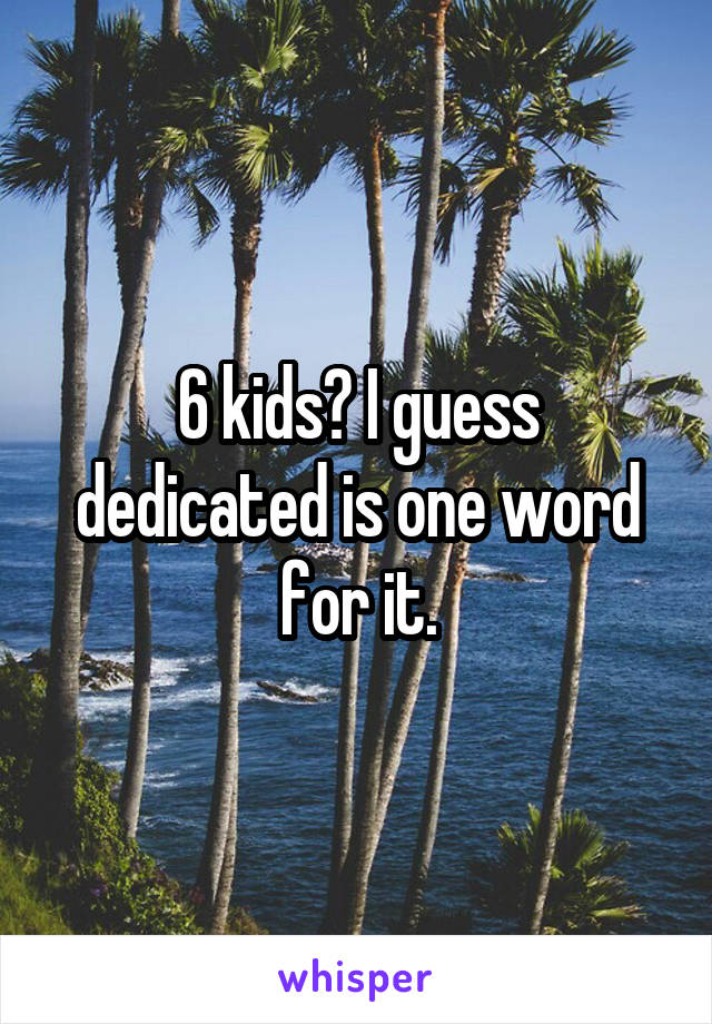 6 kids? I guess dedicated is one word for it.