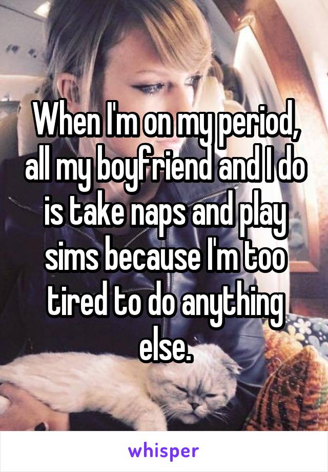 When I'm on my period, all my boyfriend and I do is take naps and play sims because I'm too tired to do anything else.