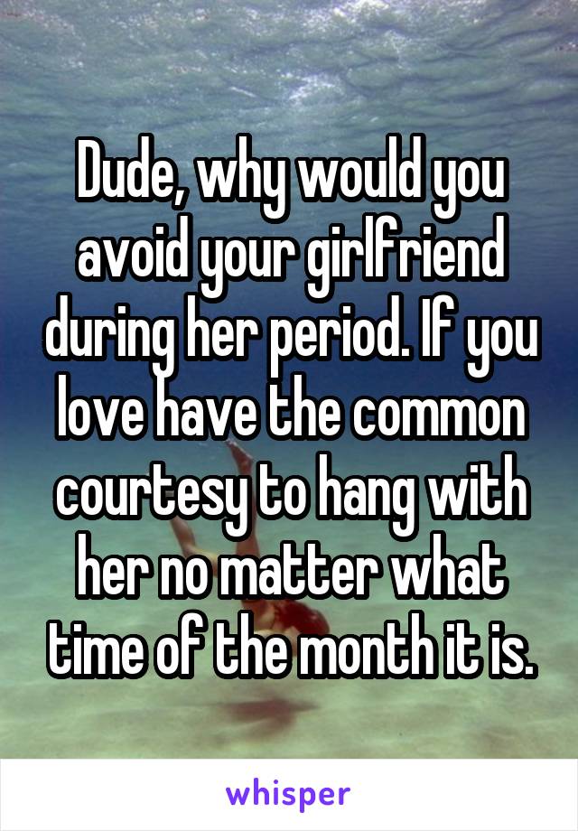 Dude, why would you avoid your girlfriend during her period. If you love have the common courtesy to hang with her no matter what time of the month it is.