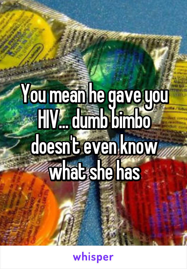 You mean he gave you HIV... dumb bimbo doesn't even know what she has