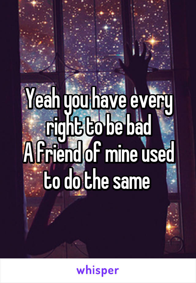 Yeah you have every right to be bad
A friend of mine used to do the same 