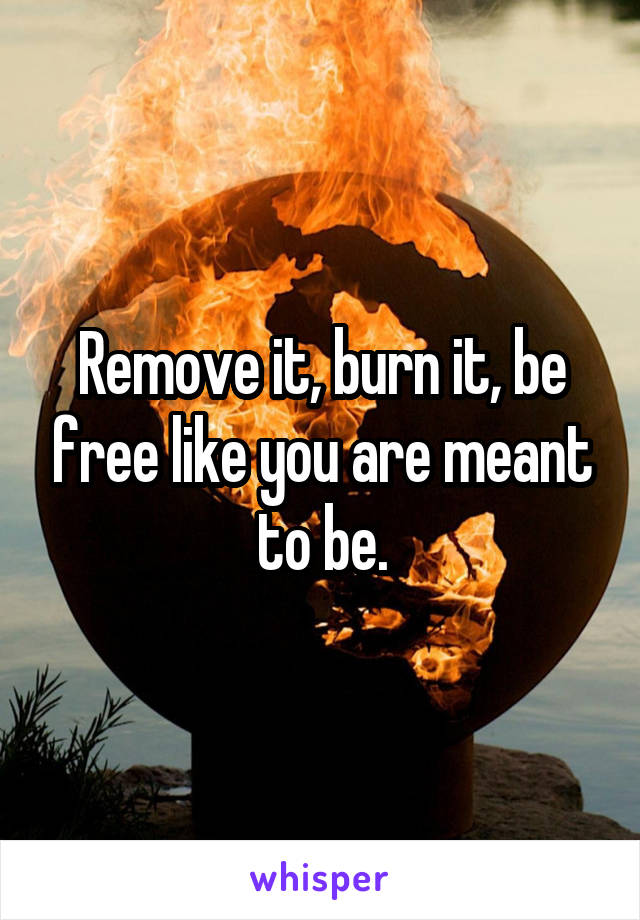 Remove it, burn it, be free like you are meant to be.