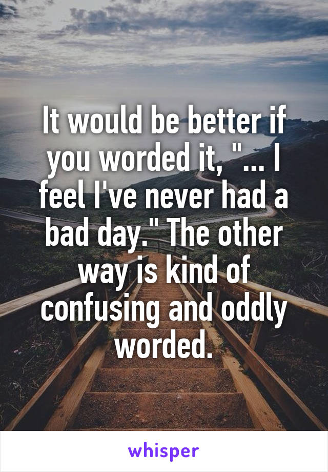 It would be better if you worded it, "... I feel I've never had a bad day." The other way is kind of confusing and oddly worded.