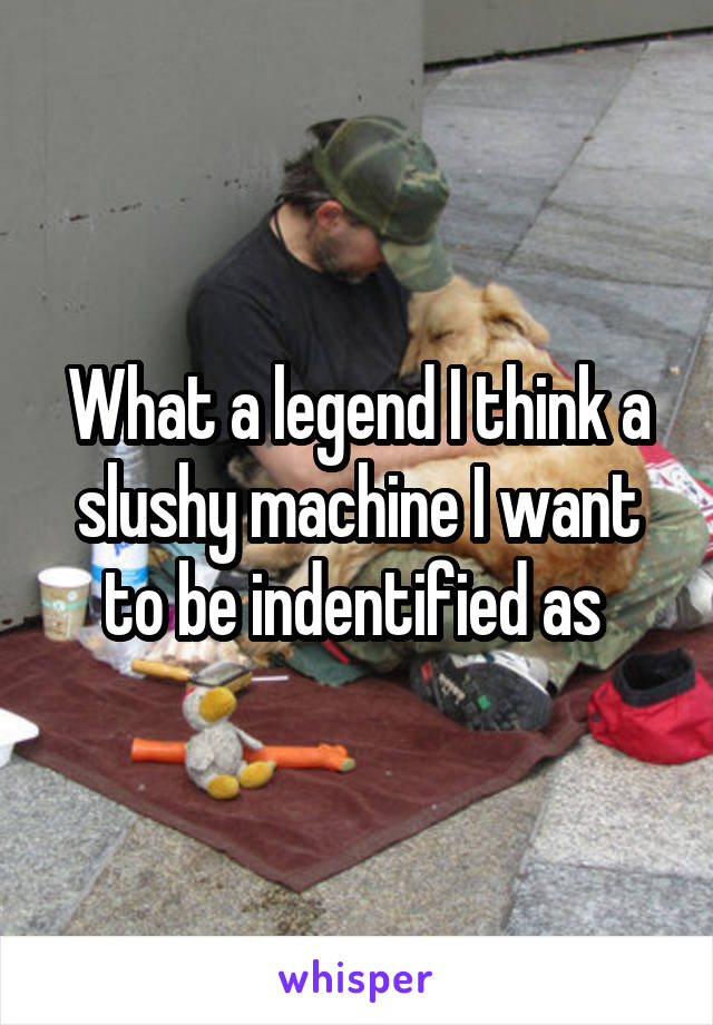 What a legend I think a slushy machine I want to be indentified as 