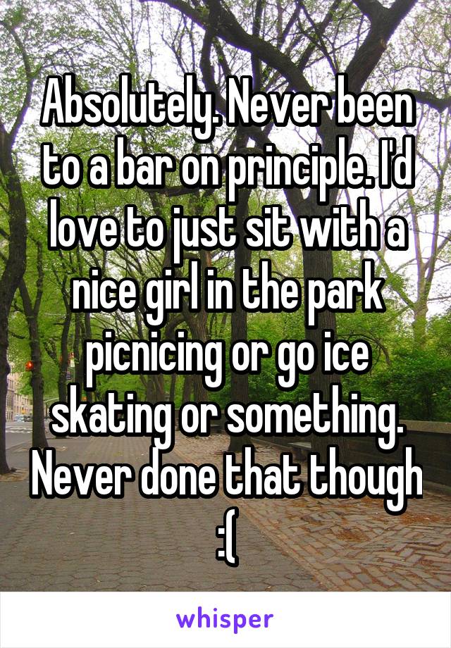 Absolutely. Never been to a bar on principle. I'd love to just sit with a nice girl in the park picnicing or go ice skating or something. Never done that though :(